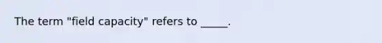 The term "field capacity" refers to _____.