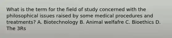 What is the term for the field of study concerned with the philosophical issues raised by some medical procedures and treatments? A. Biotechnology B. Animal welfafre C. Bioethics D. The 3Rs