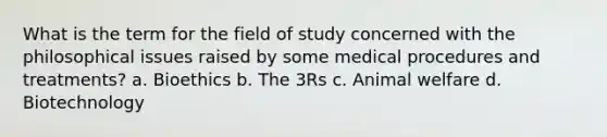 What is the term for the field of study concerned with the philosophical issues raised by some medical procedures and treatments? a. Bioethics b. The 3Rs c. Animal welfare d. Biotechnology