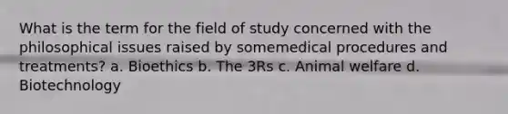 What is the term for the field of study concerned with the philosophical issues raised by somemedical procedures and treatments? a. Bioethics b. The 3Rs c. Animal welfare d. Biotechnology