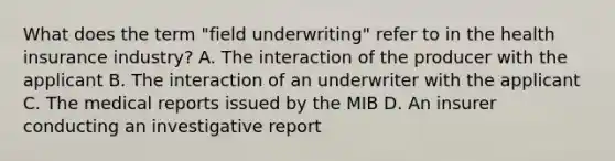 What does the term "field underwriting" refer to in the health insurance industry? A. The interaction of the producer with the applicant B. The interaction of an underwriter with the applicant C. The medical reports issued by the MIB D. An insurer conducting an investigative report