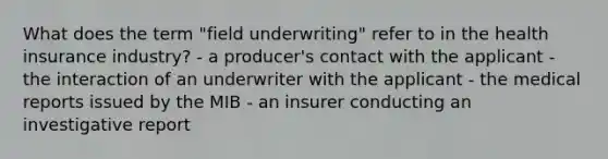 What does the term "field underwriting" refer to in the health insurance industry? - a producer's contact with the applicant - the interaction of an underwriter with the applicant - the medical reports issued by the MIB - an insurer conducting an investigative report