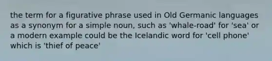 the term for a figurative phrase used in Old Germanic languages as a synonym for a simple noun, such as 'whale-road' for 'sea' or a modern example could be the Icelandic word for 'cell phone' which is 'thief of peace'