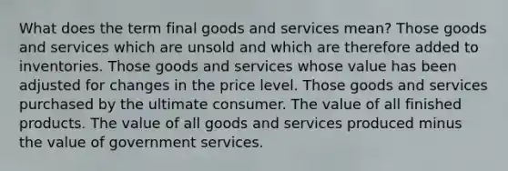 What does the term final goods and services mean? Those goods and services which are unsold and which are therefore added to inventories. Those goods and services whose value has been adjusted for changes in the price level. Those goods and services purchased by the ultimate consumer. The value of all finished products. The value of all goods and services produced minus the value of government services.