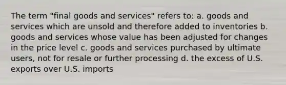 The term "final goods and services" refers to: a. goods and services which are unsold and therefore added to inventories b. goods and services whose value has been adjusted for changes in the price level c. goods and services purchased by ultimate users, not for resale or further processing d. the excess of U.S. exports over U.S. imports