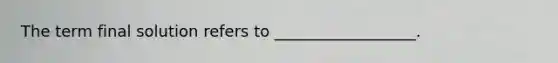 The term final solution refers to __________________.