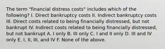 The term "financial distress costs" includes which of the following? I. Direct bankruptcy costs II. Indirect bankruptcy costs III. Direct costs related to being financially distressed, but not bankrupt IV. Indirect costs related to being financially distressed, but not bankrupt A. I only B. III only C. I and II only D. III and IV only E. I, II, III, and IV F. None of the above.