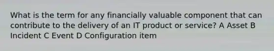 What is the term for any financially valuable component that can contribute to the delivery of an IT product or service? A Asset B Incident C Event D Configuration item