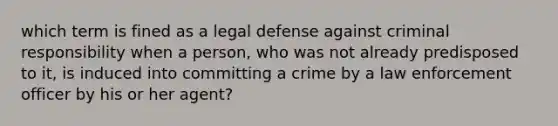 which term is fined as a legal defense against criminal responsibility when a person, who was not already predisposed to it, is induced into committing a crime by a law enforcement officer by his or her agent?