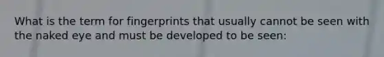 What is the term for fingerprints that usually cannot be seen with the naked eye and must be developed to be seen: