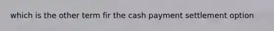 which is the other term fir the cash payment settlement option