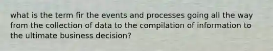 what is the term fir the events and processes going all the way from the collection of data to the compilation of information to the ultimate business decision?