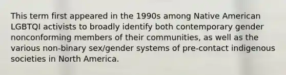 This term first appeared in the 1990s among Native American LGBTQI activists to broadly identify both contemporary gender nonconforming members of their communities, as well as the various non-binary sex/gender systems of pre-contact indigenous societies in North America.