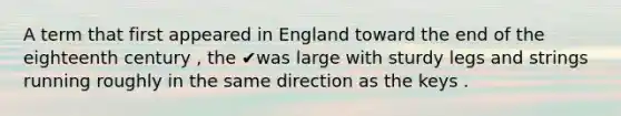 A term that first appeared in England toward the end of the eighteenth century , the ✔was large with sturdy legs and strings running roughly in the same direction as the keys .