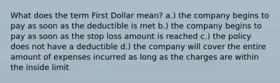 What does the term First Dollar mean? a.) the company begins to pay as soon as the deductible is met b.) the company begins to pay as soon as the stop loss amount is reached c.) the policy does not have a deductible d.) the company will cover the entire amount of expenses incurred as long as the charges are within the inside limit