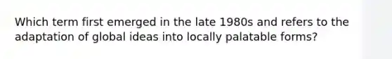 Which term first emerged in the late 1980s and refers to the adaptation of global ideas into locally palatable forms?