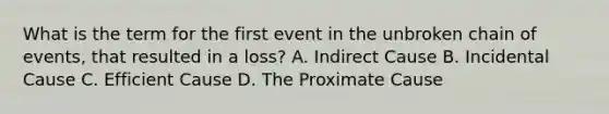 What is the term for the first event in the unbroken chain of events, that resulted in a loss? A. Indirect Cause B. Incidental Cause C. Efficient Cause D. The Proximate Cause