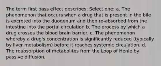 The term first pass effect describes: Select one: a. The phenomenon that occurs when a drug that is present in the bile is excreted into the duodenum and then re-absorbed from the intestine into the portal circulation b. The process by which a drug crosses the blood brain barrier. c. The phenomenon whereby a drug's concentration is significantly reduced (typically by liver metabolism) before it reaches systemic circulation. d. The reabsorption of metabolites from the Loop of Henle by passive diffusion.