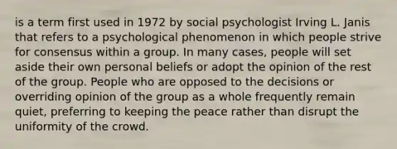 is a term first used in 1972 by social psychologist Irving L. Janis that refers to a psychological phenomenon in which people strive for consensus within a group. In many cases, people will set aside their own personal beliefs or adopt the opinion of the rest of the group. People who are opposed to the decisions or overriding opinion of the group as a whole frequently remain quiet, preferring to keeping the peace rather than disrupt the uniformity of the crowd.