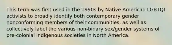 This term was first used in the 1990s by Native American LGBTQI activists to broadly identify both contemporary gender nonconforming members of their communities, as well as collectively label the various non-binary sex/gender systems of pre-colonial indigenous societies in North America.