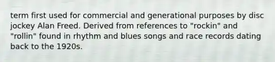 term first used for commercial and generational purposes by disc jockey Alan Freed. Derived from references to "rockin" and "rollin" found in rhythm and blues songs and race records dating back to the 1920s.