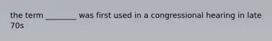 the term ________ was first used in a congressional hearing in late 70s