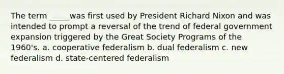 The term _____was first used by President Richard Nixon and was intended to prompt a reversal of the trend of federal government expansion triggered by the Great Society Programs of the 1960's. a. cooperative federalism b. dual federalism c. new federalism d. state-centered federalism