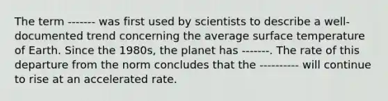 The term ------- was first used by scientists to describe a well-documented trend concerning the average surface temperature of Earth. Since the 1980s, the planet has -------. The rate of this departure from the norm concludes that the ---------- will continue to rise at an accelerated rate.