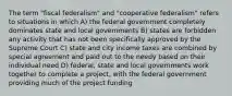 The term "fiscal federalism" and "cooperative federalism" refers to situations in which A) the federal government completely dominates state and local governments B) states are forbidden any activity that has not been specifically approved by the Supreme Court C) state and city income taxes are combined by special agreement and paid out to the needy based on their individual need D) federal, state and local governments work together to complete a project, with the federal government providing much of the project funding