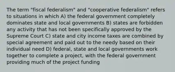 The term "fiscal federalism" and "cooperative federalism" refers to situations in which A) the federal government completely dominates state and local governments B) states are forbidden any activity that has not been specifically approved by the Supreme Court C) state and city income taxes are combined by special agreement and paid out to the needy based on their individual need D) federal, state and local governments work together to complete a project, with the federal government providing much of the project funding