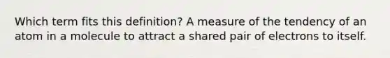 Which term fits this definition? A measure of the tendency of an atom in a molecule to attract a shared pair of electrons to itself.