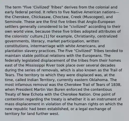 The term "Five 'Civilized' Tribes" derives from the colonial and early federal period. It refers to five Native American nations—the Cherokee, Chickasaw, Choctaw, Creek (Muscogee), and Seminole. These are the first five tribes that Anglo-European settlers generally considered to be "civilized" according to their own world view, because these five tribes adopted attributes of the colonists' culture,[1] for example, Christianity, centralized governments, literacy, market participation, written constitutions, intermarriage with white Americans, and plantation slavery practices. The Five "Civilized" Tribes tended to maintain stable political relations with the Europeans. The federally legislated displacement of the tribes from their homes east of the Mississippi River took place over several decades during the series of removals, which is also known as the Trail of Tears. The territory to which they were displaced was, at the time, called Indian Territory, currently eastern Oklahoma. The most infamous removal was the Cherokee Trail of Tears of 1838, when President Martin Van Buren enforced the contentious Treaty of New Echota with the Cherokee Nation. One point of contention regarding the treaty is whether it is an instrument of mass displacement in violation of the human rights on which the new republic had been established, or a legal exchange of territory for land further west.