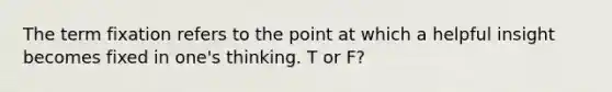 The term fixation refers to the point at which a helpful insight becomes fixed in one's thinking. T or F?