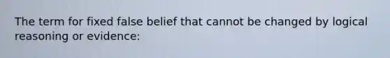 The term for fixed false belief that cannot be changed by logical reasoning or evidence: