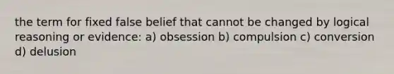 the term for fixed false belief that cannot be changed by logical reasoning or evidence: a) obsession b) compulsion c) conversion d) delusion