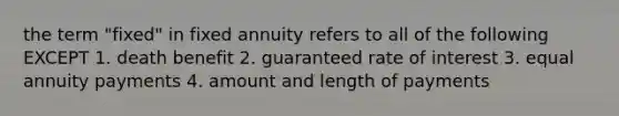 the term "fixed" in fixed annuity refers to all of the following EXCEPT 1. death benefit 2. guaranteed rate of interest 3. equal annuity payments 4. amount and length of payments