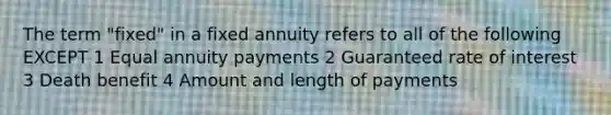 The term "fixed" in a fixed annuity refers to all of the following EXCEPT 1 Equal annuity payments 2 Guaranteed rate of interest 3 Death benefit 4 Amount and length of payments