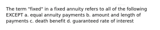 The term "fixed" in a fixed annuity refers to all of the following EXCEPT a. equal annuity payments b. amount and length of payments c. death benefit d. guaranteed rate of interest