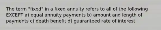 The term "fixed" in a fixed annuity refers to all of the following EXCEPT a) equal annuity payments b) amount and length of payments c) death benefit d) guaranteed rate of interest