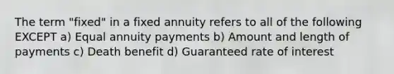 The term "fixed" in a fixed annuity refers to all of the following EXCEPT a) Equal annuity payments b) Amount and length of payments c) Death benefit d) Guaranteed rate of interest