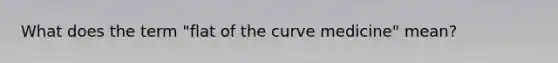 What does the term "flat of the curve medicine" mean?