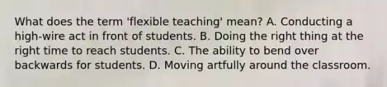 What does the term 'flexible teaching' mean? A. Conducting a high-wire act in front of students. B. Doing the right thing at the right time to reach students. C. The ability to bend over backwards for students. D. Moving artfully around the classroom.