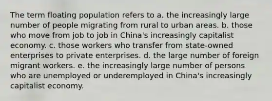 The term floating population refers to a. the increasingly large number of people migrating from rural to urban areas. b. those who move from job to job in China's increasingly capitalist economy. c. those workers who transfer from state-owned enterprises to private enterprises. d. the large number of foreign migrant workers. e. the increasingly large number of persons who are unemployed or underemployed in China's increasingly capitalist economy.