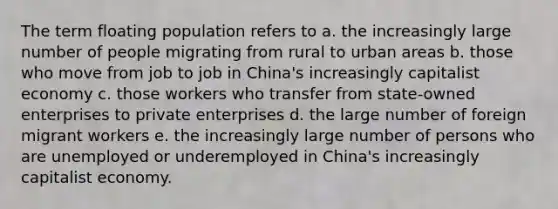 The term floating population refers to a. the increasingly large number of people migrating from rural to urban areas b. those who move from job to job in China's increasingly capitalist economy c. those workers who transfer from state-owned enterprises to private enterprises d. the large number of foreign migrant workers e. the increasingly large number of persons who are unemployed or underemployed in China's increasingly capitalist economy.