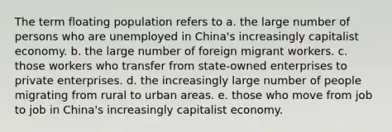 The term floating population refers to a. the large number of persons who are unemployed in China's increasingly capitalist economy. b. the large number of foreign migrant workers. c. those workers who transfer from state-owned enterprises to private enterprises. d. the increasingly large number of people migrating from rural to urban areas. e. those who move from job to job in China's increasingly capitalist economy.