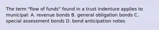 The term "flow of funds" found in a trust indenture applies to municipal: A. revenue bonds B. general obligation bonds C. special assessment bonds D. bond anticipation notes