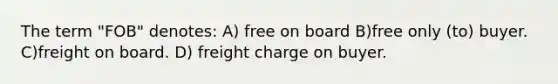 The term "FOB" denotes: A) free on board B)free only (to) buyer. C)freight on board. D) freight charge on buyer.