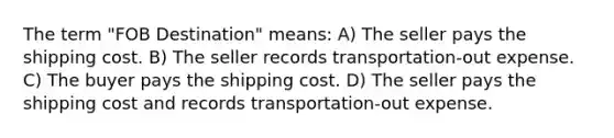 The term "FOB Destination" means: A) The seller pays the shipping cost. B) The seller records transportation-out expense. C) The buyer pays the shipping cost. D) The seller pays the shipping cost and records transportation-out expense.