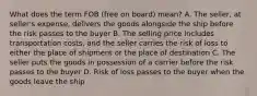 What does the term FOB (free on board) mean? A. The seller, at seller's expense, delivers the goods alongside the ship before the risk passes to the buyer B. The selling price includes transportation costs, and the seller carries the risk of loss to either the place of shipment or the place of destination C. The seller puts the goods in possession of a carrier before the risk passes to the buyer D. Risk of loss passes to the buyer when the goods leave the ship