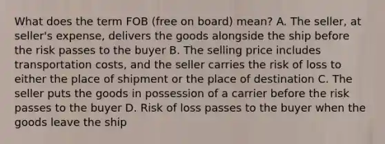 What does the term FOB (free on board) mean? A. The seller, at seller's expense, delivers the goods alongside the ship before the risk passes to the buyer B. The selling price includes transportation costs, and the seller carries the risk of loss to either the place of shipment or the place of destination C. The seller puts the goods in possession of a carrier before the risk passes to the buyer D. Risk of loss passes to the buyer when the goods leave the ship